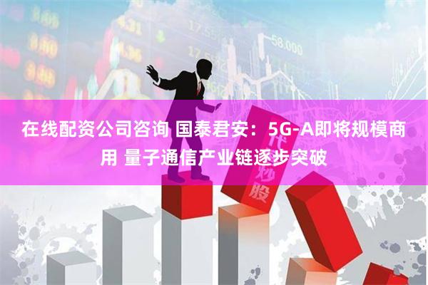 在线配资公司咨询 国泰君安：5G-A即将规模商用 量子通信产业链逐步突破