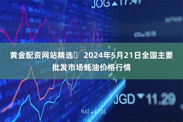 黄金配资网站精选	 2024年5月21日全国主要批发市场蚝油价格行情