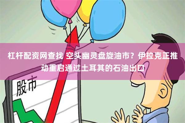 杠杆配资网查找 空头幽灵盘旋油市？伊拉克正推动重启通过土耳其的石油出口