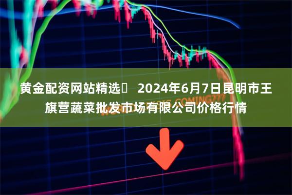 黄金配资网站精选	 2024年6月7日昆明市王旗营蔬菜批发市场有限公司价格行情