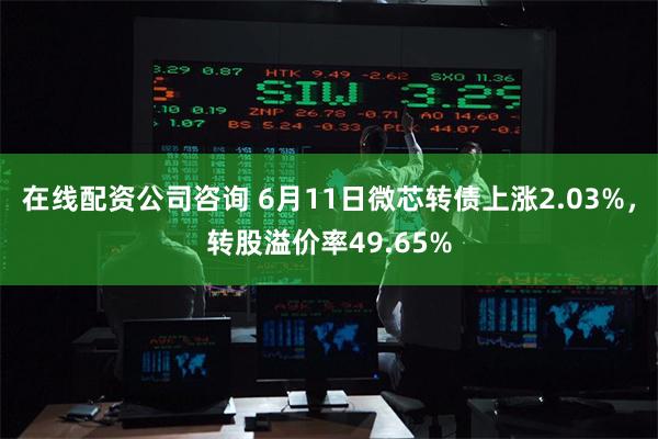 在线配资公司咨询 6月11日微芯转债上涨2.03%，转股溢价率49.65%