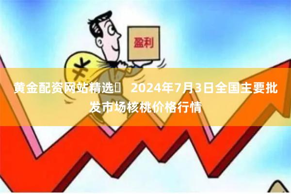 黄金配资网站精选	 2024年7月3日全国主要批发市场核桃价格行情